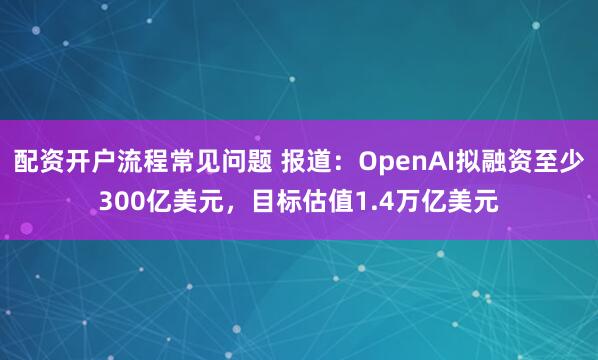 配资开户流程常见问题 报道：OpenAI拟融资至少300亿美元，目标估值1.4万亿美元