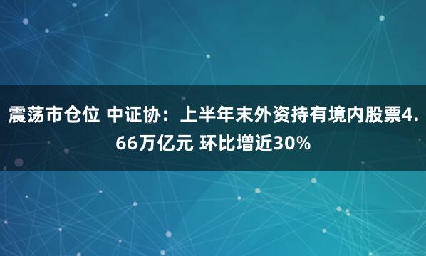震荡市仓位 中证协：上半年末外资持有境内股票4.66万亿元 环比增近30%