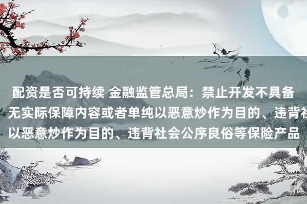 配资是否可持续 金融监管总局：禁止开发不具备或然性、承保投机风险、无实际保障内容或者单纯以恶意炒作为目的、违背社会公序良俗等保险产品