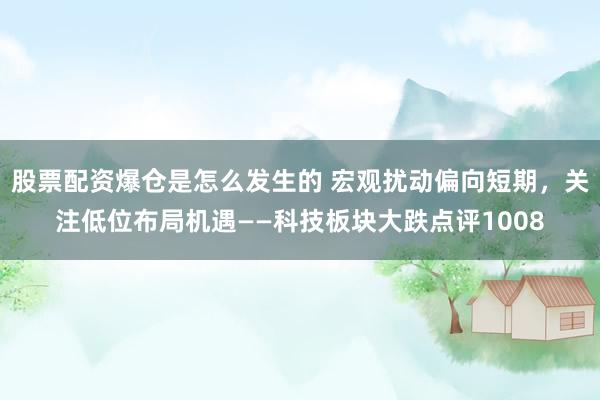 股票配资爆仓是怎么发生的 宏观扰动偏向短期，关注低位布局机遇——科技板块大跌点评1008