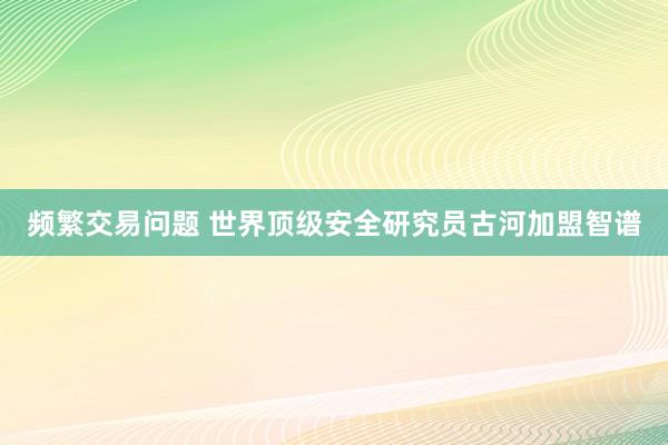 频繁交易问题 世界顶级安全研究员古河加盟智谱