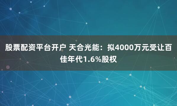 股票配资平台开户 天合光能：拟4000万元受让百佳年代1.6%股权