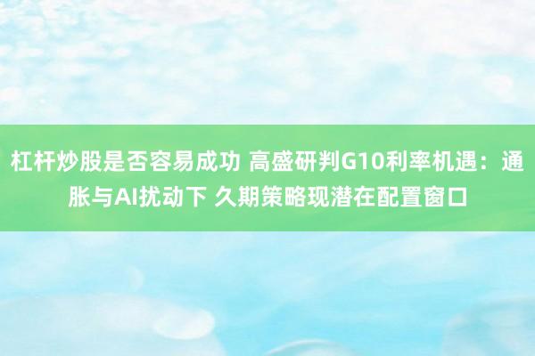 杠杆炒股是否容易成功 高盛研判G10利率机遇：通胀与AI扰动下 久期策略现潜在配置窗口