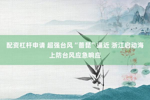 配资杠杆申请 超强台风“蔷琵”逼近 浙江启动海上防台风应急响应