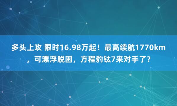 多头上攻 限时16.98万起！最高续航1770km，可漂浮脱困，方程豹钛7来对手了？