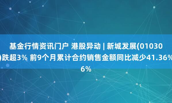 基金行情资讯门户 港股异动 | 新城发展(01030)跌超3% 前9个月累计合约销售金额同比减少41.36%