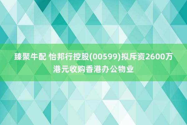 臻聚牛配 怡邦行控股(00599)拟斥资2600万港元收购香港办公物业