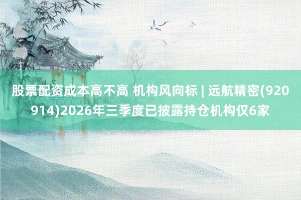股票配资成本高不高 机构风向标 | 远航精密(920914)2026年三季度已披露持仓机构仅6家