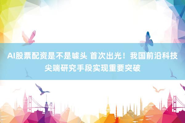AI股票配资是不是噱头 首次出光！我国前沿科技尖端研究手段实现重要突破
