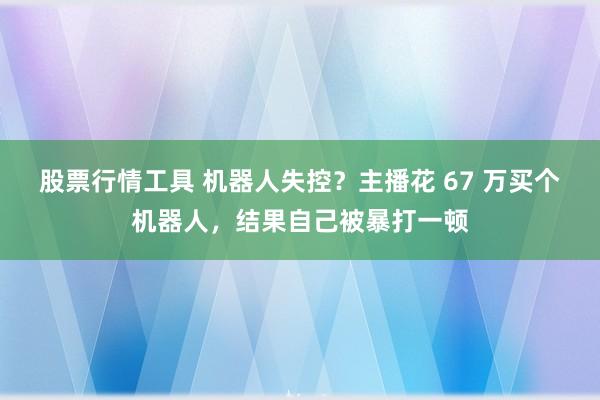 股票行情工具 机器人失控？主播花 67 万买个机器人，结果自己被暴打一顿