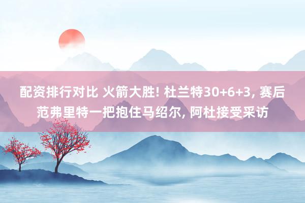 配资排行对比 火箭大胜! 杜兰特30+6+3, 赛后范弗里特一把抱住马绍尔, 阿杜接受采访