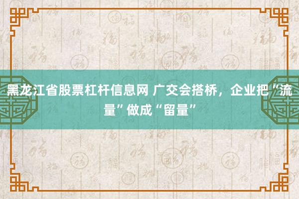 黑龙江省股票杠杆信息网 广交会搭桥,企业把“流量”做成“留量”
