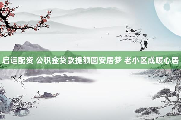 启运配资 公积金贷款提额圆安居梦 老小区成暖心居