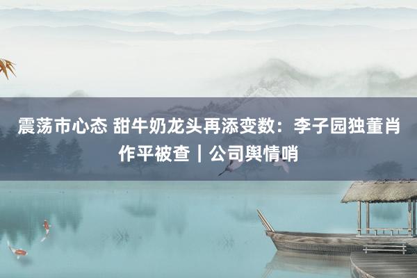 震荡市心态 甜牛奶龙头再添变数：李子园独董肖作平被查｜公司舆情哨