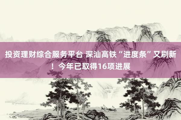 投资理财综合服务平台 深汕高铁“进度条”又刷新！今年已取得16项进展