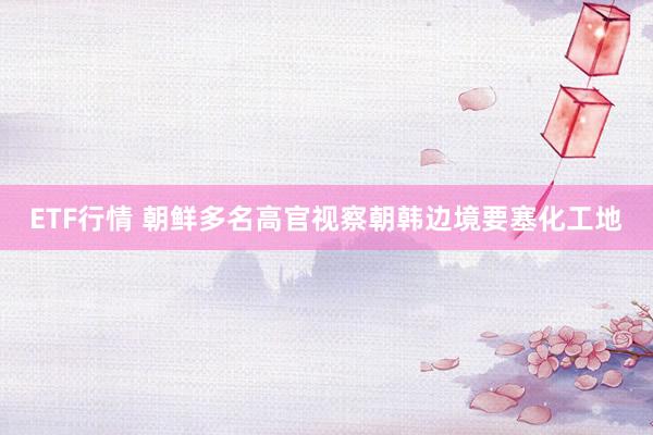 ETF行情 朝鲜多名高官视察朝韩边境要塞化工地