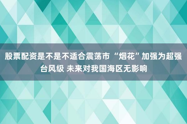 股票配资是不是不适合震荡市 “烟花”加强为超强台风级 未来对我国海区无影响