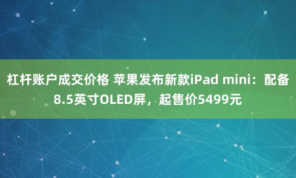 杠杆账户成交价格 苹果发布新款iPad mini：配备8.5英寸OLED屏，起售价5499元